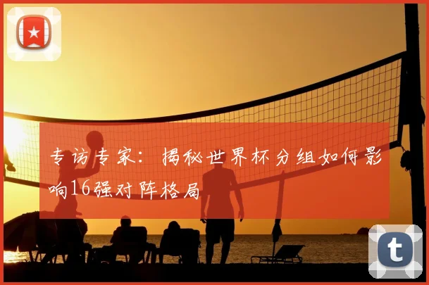 专访专家：揭秘世界杯分组如何影响16强对阵格局