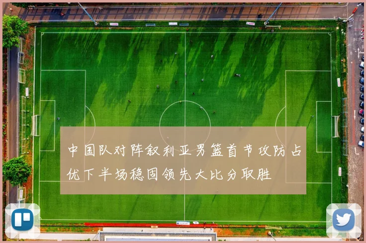 中国队对阵叙利亚男篮首节攻防占优下半场稳固领先大比分取胜
