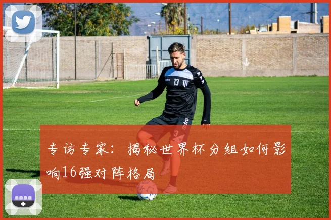 专访专家:揭秘世界杯分组如何影响16强对阵格局