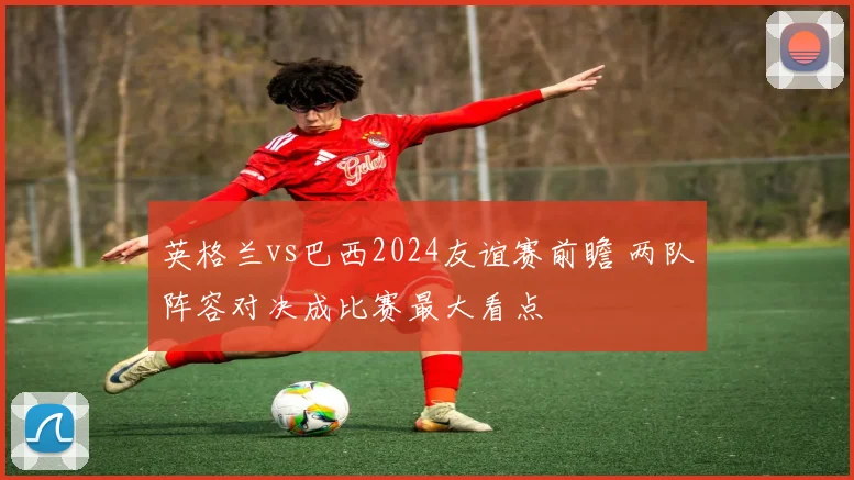 英格兰vs巴西2024友谊赛前瞻 两队阵容对决成比赛最大看点