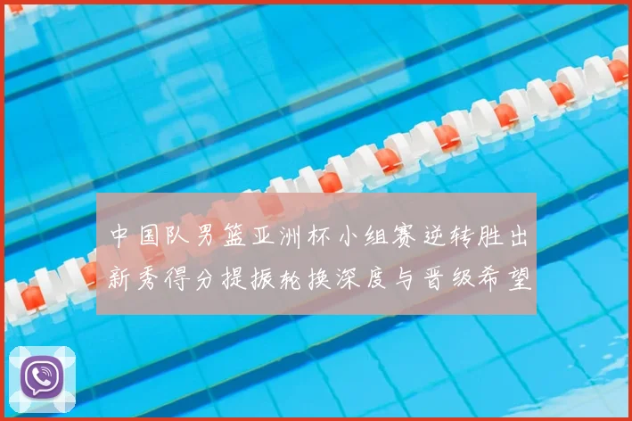 中国队男篮亚洲杯小组赛逆转胜出新秀得分提振轮换深度与晋级希望