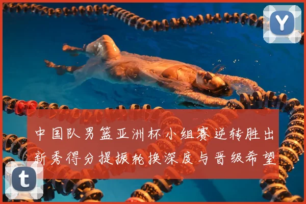 中国队男篮亚洲杯小组赛逆转胜出新秀得分提振轮换深度与晋级希望