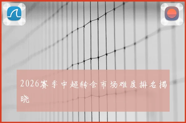 2026赛季中超转会市场难度排名揭晓
