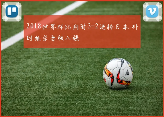 2018世界杯比利时3-2逆转日本 补时绝杀晋级八强