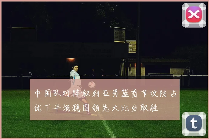 中国队对阵叙利亚男篮首节攻防占优下半场稳固领先大比分取胜