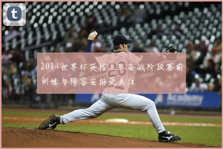 2014世界杯英格兰队备战阶段赛前训练与阵容安排受关注