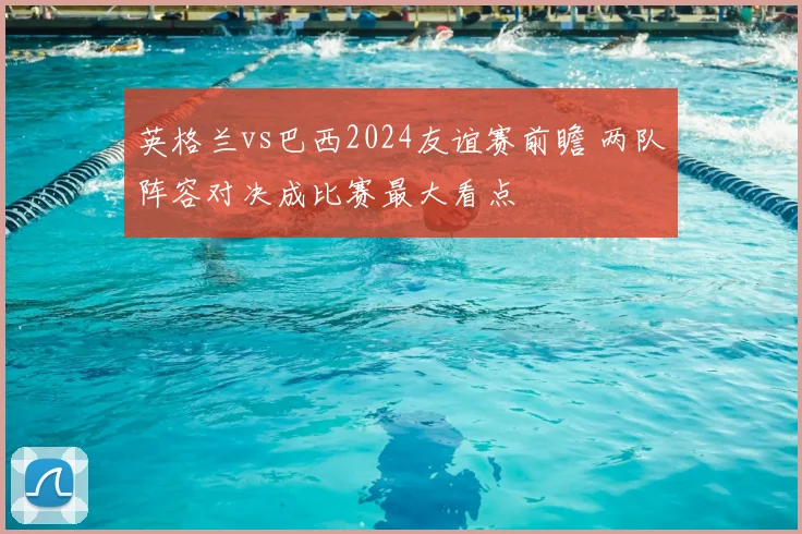 英格兰vs巴西2024友谊赛前瞻 两队阵容对决成比赛最大看点