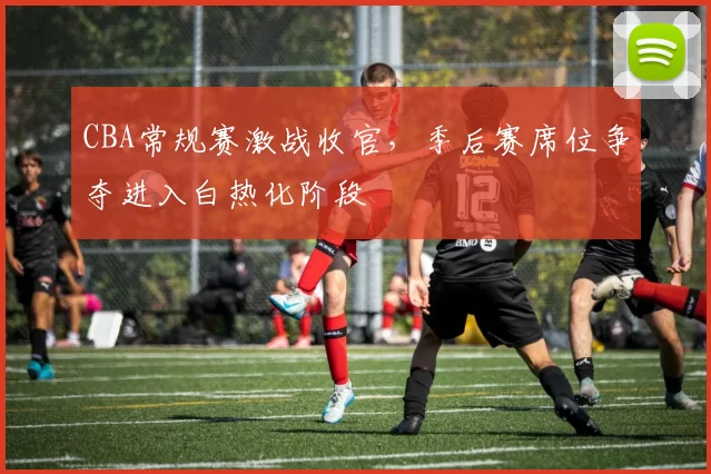 CBA常规赛激战收官，季后赛席位争夺进入白热化阶段