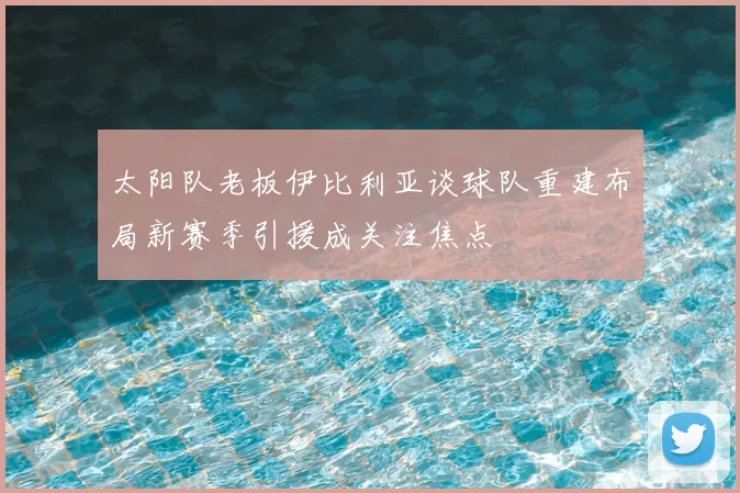 太阳队老板伊比利亚谈球队重建布局新赛季引援成关注焦点