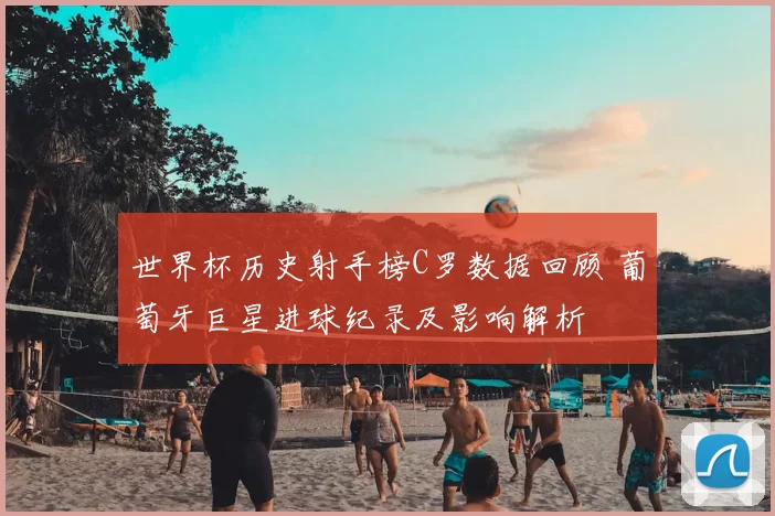 世界杯历史射手榜C罗数据回顾 葡萄牙巨星进球纪录及影响解析