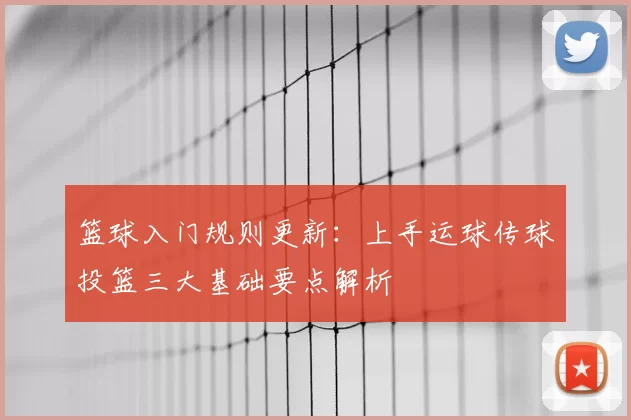 篮球入门规则更新：上手运球传球投篮三大基础要点解析