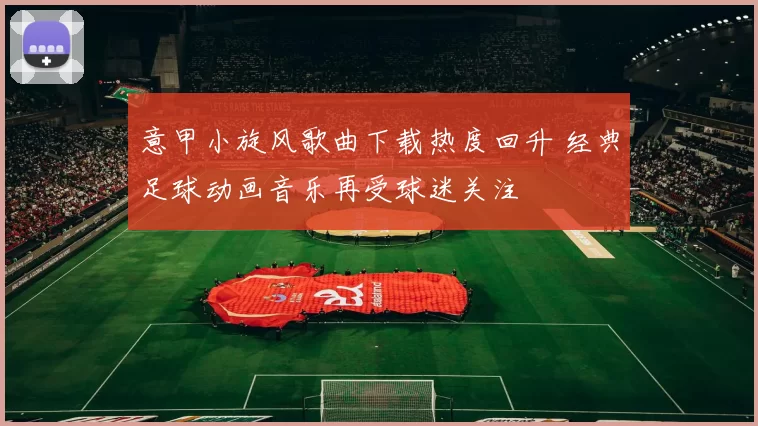 意甲小旋风歌曲下载热度回升 经典足球动画音乐再受球迷关注