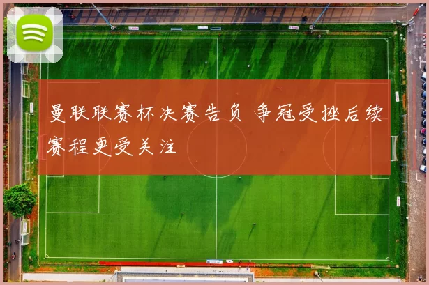 曼联联赛杯决赛告负 争冠受挫后续赛程更受关注