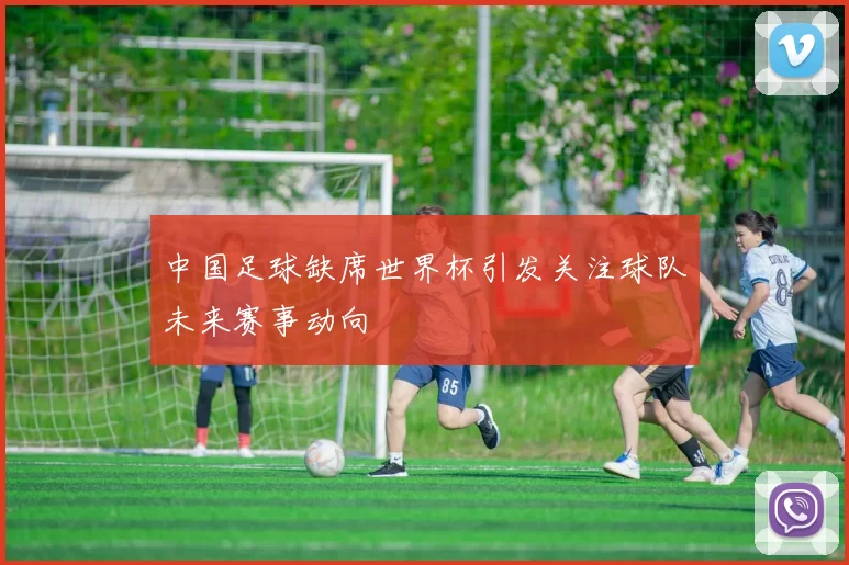中国足球缺席世界杯引发关注球队未来赛事动向