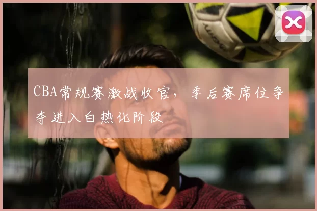 CBA常规赛激战收官，季后赛席位争夺进入白热化阶段