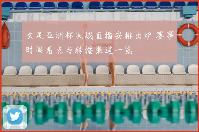 女足亚洲杯决战直播安排出炉 赛事时间看点与转播渠道一览