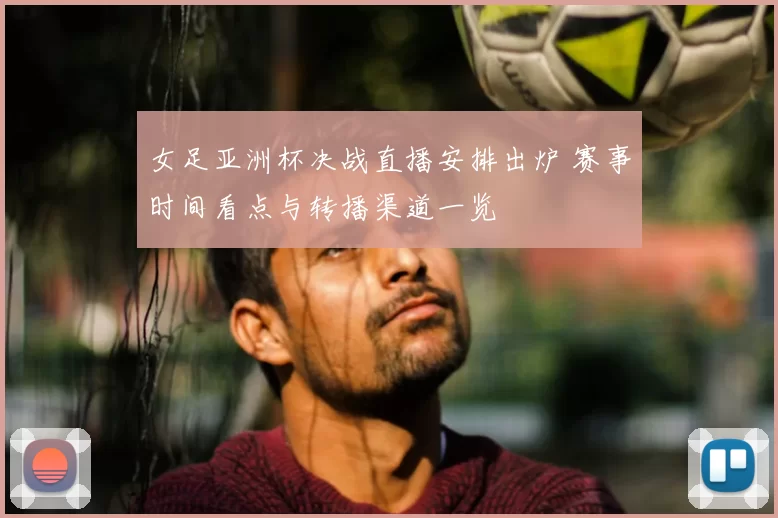 女足亚洲杯决战直播安排出炉 赛事时间看点与转播渠道一览