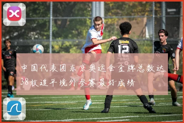 中国代表团东京奥运会金牌总数达38枚追平境外参赛最好成绩