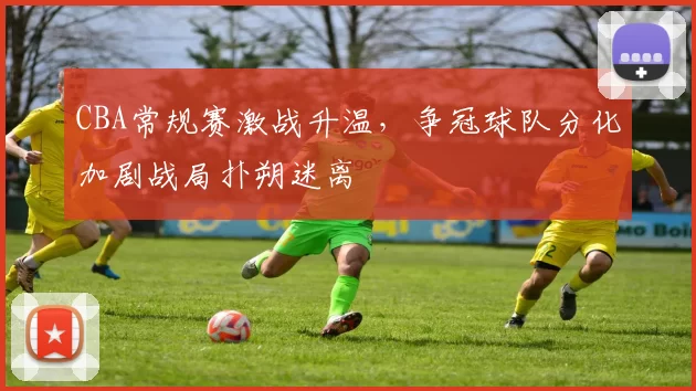 CBA常规赛激战升温，争冠球队分化加剧战局扑朔迷离