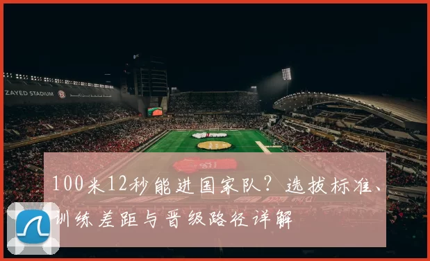 100米12秒能进国家队？选拔标准、训练差距与晋级路径详解