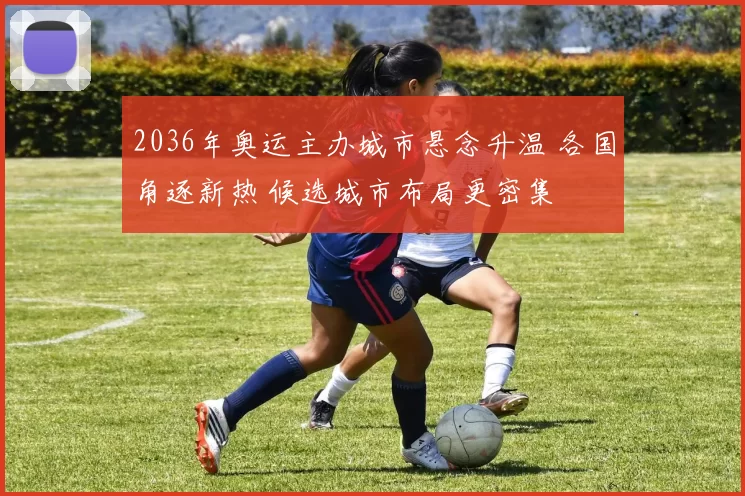 2036年奥运主办城市悬念升温 各国角逐新热 候选城市布局更密集