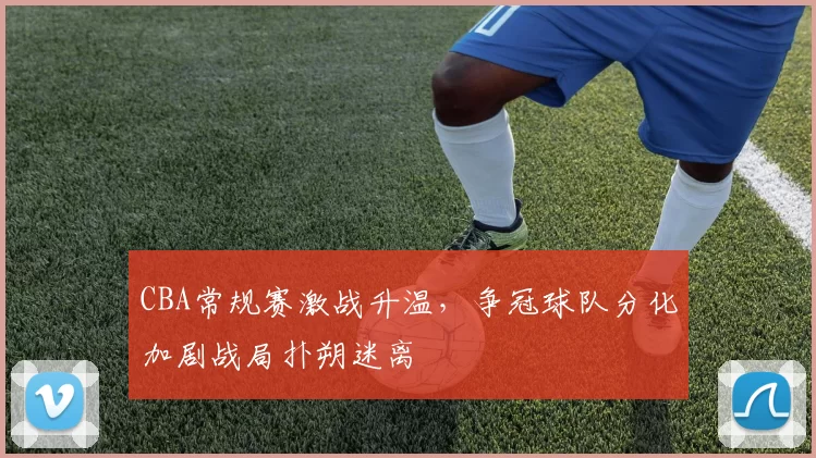 CBA常规赛激战升温，争冠球队分化加剧战局扑朔迷离