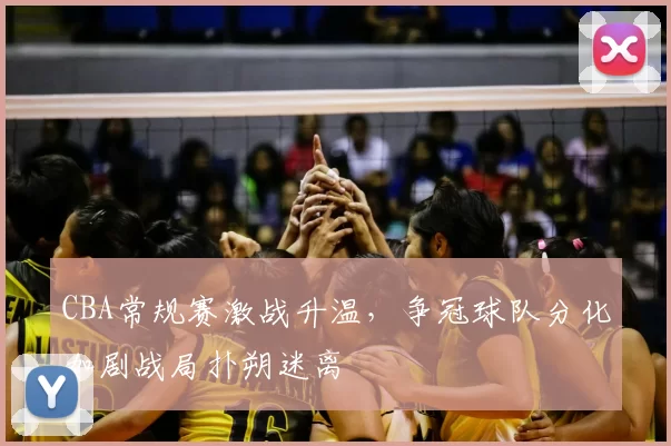 CBA常规赛激战升温，争冠球队分化加剧战局扑朔迷离