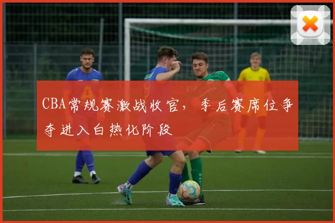 CBA常规赛激战收官，季后赛席位争夺进入白热化阶段