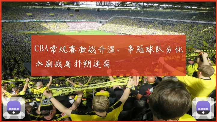 CBA常规赛激战升温，争冠球队分化加剧战局扑朔迷离