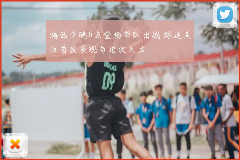 梅西今晚6点登场带队出战 球迷关注首发表现与进攻火力