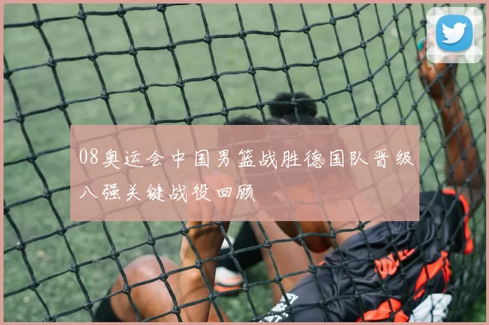 08奥运会中国男篮战胜德国队晋级八强关键战役回顾