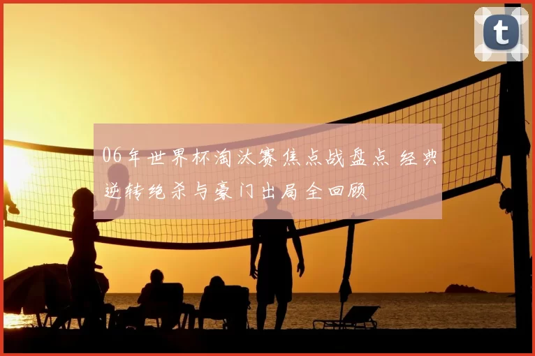 06年世界杯淘汰赛焦点战盘点 经典逆转绝杀与豪门出局全回顾