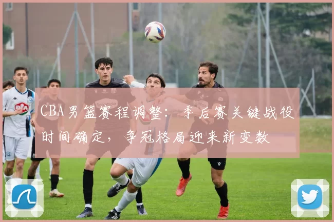 CBA男篮赛程调整:季后赛关键战役时间确定,争冠格局迎来新变数