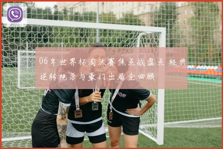 06年世界杯淘汰赛焦点战盘点 经典逆转绝杀与豪门出局全回顾