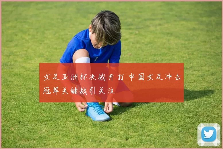 女足亚洲杯决战开打 中国女足冲击冠军关键战引关注