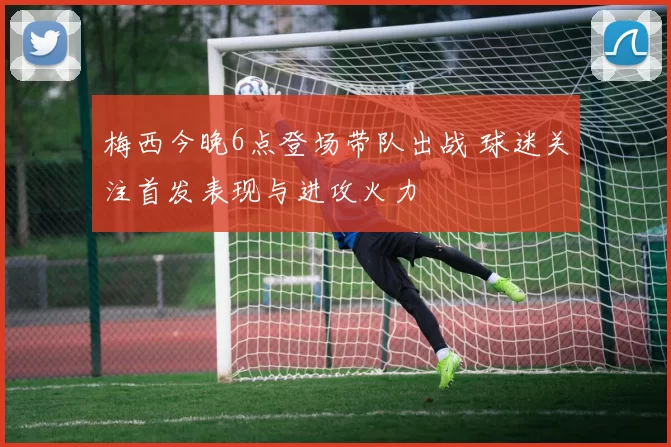 梅西今晚6点登场带队出战 球迷关注首发表现与进攻火力