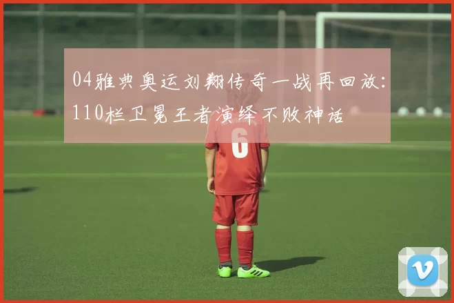 04雅典奥运刘翔传奇一战再回放:110栏卫冕王者演绎不败神话