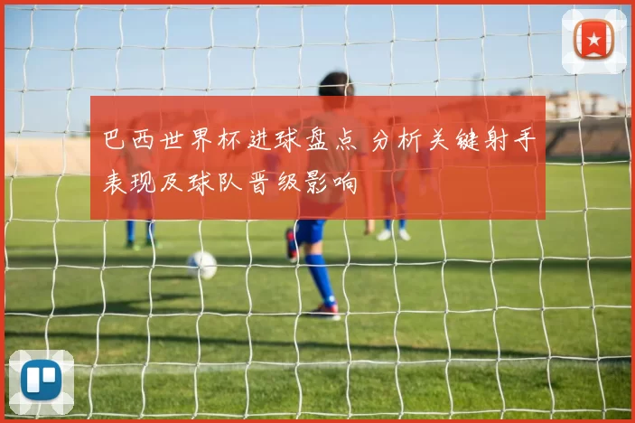 巴西世界杯进球盘点 分析关键射手表现及球队晋级影响