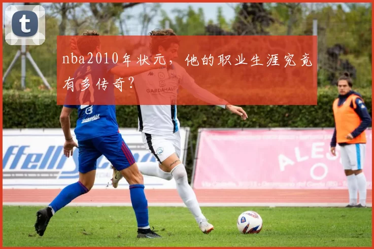 nba2010年状元,他的职业生涯究竟有多传奇?