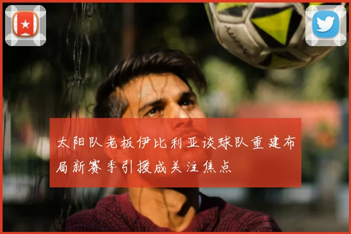 太阳队老板伊比利亚谈球队重建布局新赛季引援成关注焦点