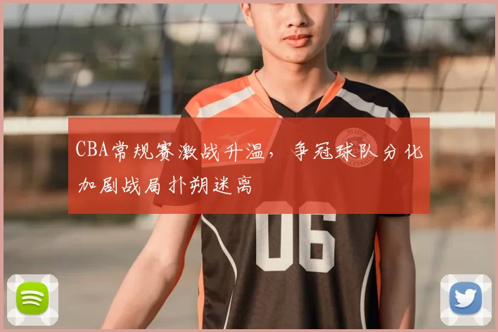 CBA常规赛激战升温，争冠球队分化加剧战局扑朔迷离