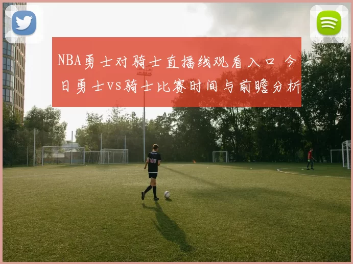 NBA勇士对骑士直播线观看入口 今日勇士vs骑士比赛时间与前瞻分析