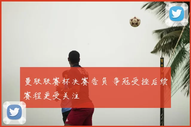 曼联联赛杯决赛告负 争冠受挫后续赛程更受关注