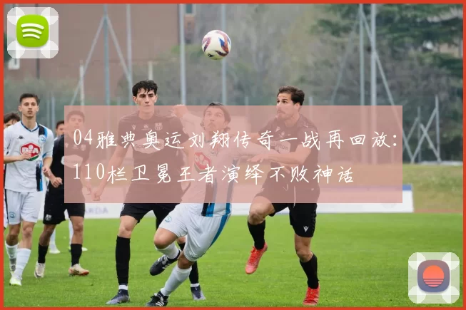 04雅典奥运刘翔传奇一战再回放:110栏卫冕王者演绎不败神话