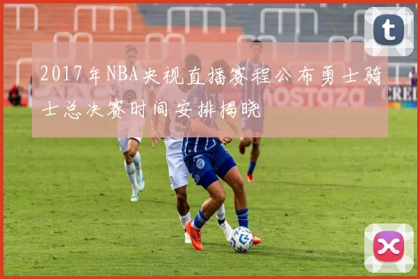 2017年NBA央视直播赛程公布勇士骑士总决赛时间安排揭晓