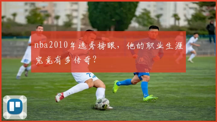 nba2010年选秀榜眼,他的职业生涯究竟有多传奇?