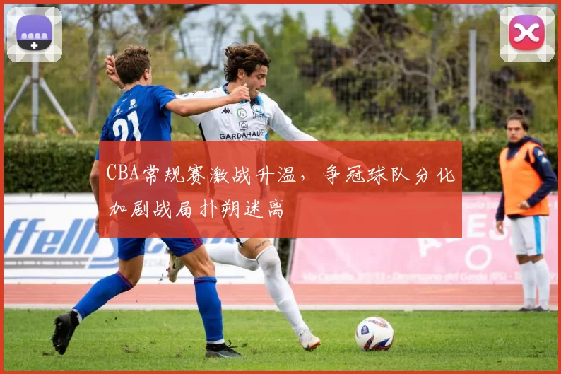 CBA常规赛激战升温，争冠球队分化加剧战局扑朔迷离