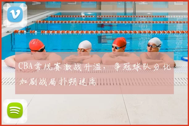 CBA常规赛激战升温，争冠球队分化加剧战局扑朔迷离