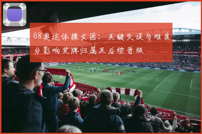 08奥运体操女团：关键失误与难度分影响奖牌归属及后续晋级