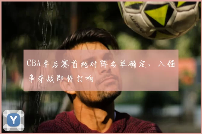 CBA季后赛首轮对阵名单确定，八强争夺战即将打响